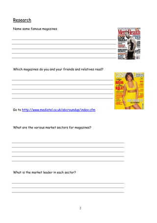 2
Research
Name some famous magazines
Which magazines do you and your friends and relatives read?
Go to http://www.mediatel.co.uk/abcroundup/index.cfm
What are the various market sectors for magazines?
What is the market leader in each sector?
 