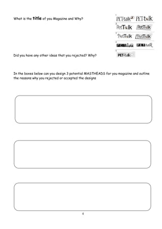 4
What is the title of you Magazine and Why?
Did you have any other ideas that you rejected? Why?
In the boxes below can you design 3 potential MASTHEADS for you magazine and outline
the reasons why you rejected or accepted the designs
 