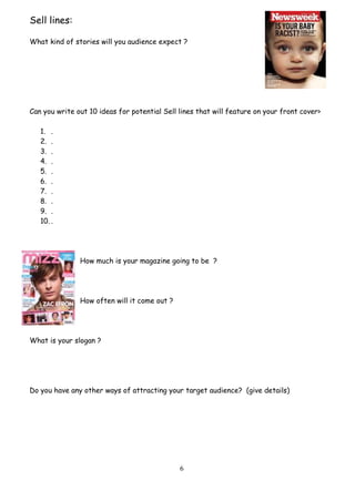 6
Sell lines:
What kind of stories will you audience expect ?
Can you write out 10 ideas for potential Sell lines that will feature on your front cover>
1. .
2. .
3. .
4. .
5. .
6. .
7. .
8. .
9. .
10. .
How much is your magazine going to be ?
How often will it come out ?
What is your slogan ?
Do you have any other ways of attracting your target audience? (give details)
 
