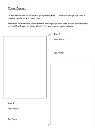 7
Cover Design:
Ok this should take up the bulk of your planning time…….. draw out a rough sketch of 2
possible layouts for your front cover…….
Remember to think about colour scheme, wording of your sell lines, look of your Masthead
and the Main Image… as these will all effect your appeal to your audience….
Idea A :
Good Points:
Bad Points:
Idea B:
Good Points:
Bad Points
 
