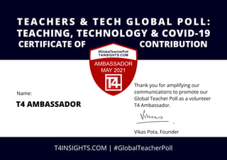 Thank you for amplifying our
communications to promote our
Global Teacher Poll as a volunteer
T4 Ambassador.
Vikas Pota, Founder
TEACHERS & TECH GLOBAL POLL:
CERTIFICATE OF CONTRIBUTION
T4 AMBASSADOR
T4INSIGHTS.COM | #GlobalTeacherPoll
Name:
TEACHING, TECHNOLOGY & COVID-19
 