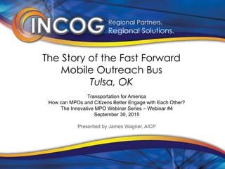 The Story of the Fast Forward
Mobile Outreach Bus
Tulsa, OK
Transportation for America
How can MPOs and Citizens Better Engage with Each Other?
The Innovative MPO Webinar Series – Webinar #4
September 30, 2015
Presented by James Wagner, AICP
 