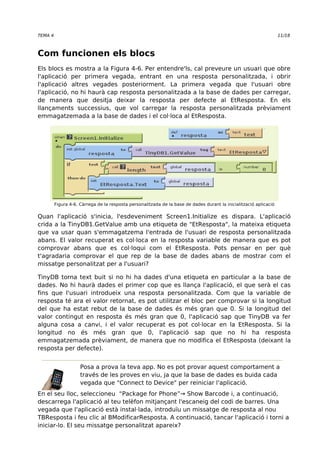 TEMA 4 11/18 
Com funcionen els blocs 
Els blocs es mostra a la Figura 4-6. Per entendre'ls, cal preveure un usuari que obre 
l'aplicació per primera vegada, entrant en una resposta personalitzada, i obrir 
l'aplicació altres vegades posteriorment. La primera vegada que l'usuari obre 
l'aplicació, no hi haurà cap resposta personalitzada a la base de dades per carregar, 
de manera que desitja deixar la resposta per defecte al EtResposta. En els 
llançaments successius, que vol carregar la resposta personalitzada prèviament 
emmagatzemada a la base de dades i el col·loca al EtResposta. 
Figura 4-6. Càrrega de la resposta personalitzada de la base de dades durant la inicialització aplicació 
Quan l'aplicació s'inicia, l'esdeveniment Screen1.Initialize es dispara. L'aplicació 
crida a la TinyDB1.GetValue amb una etiqueta de "EtResposta", la mateixa etiqueta 
que va usar quan s'emmagatzema l'entrada de l'usuari de resposta personalitzada 
abans. El valor recuperat es col·loca en la resposta variable de manera que es pot 
comprovar abans que es col·loqui com el EtResposta. Pots pensar en per què 
t'agradaria comprovar el que rep de la base de dades abans de mostrar com el 
missatge personalitzat per a l'usuari? 
TinyDB torna text buit si no hi ha dades d'una etiqueta en particular a la base de 
dades. No hi haurà dades el primer cop que es llança l'aplicació, el que serà el cas 
fins que l'usuari introdueix una resposta personalitzada. Com que la variable de 
resposta té ara el valor retornat, es pot utilitzar el bloc per comprovar si la longitud 
del que ha estat rebut de la base de dades és més gran que 0. Si la longitud del 
valor contingut en resposta és més gran que 0, l'aplicació sap que TinyDB va fer 
alguna cosa a canvi, i el valor recuperat es pot col·locar en la EtResposta. Si la 
longitud no és més gran que 0, l'aplicació sap que no hi ha resposta 
emmagatzemada prèviament, de manera que no modifica el EtResposta (deixant la 
resposta per defecte). 
Posa a prova la teva app. No es pot provar aquest comportament a 
través de les proves en viu, ja que la base de dades es buida cada 
vegada que "Connect to Device" per reiniciar l'aplicació. 
En el seu lloc, seleccioneu “Package for Phone”→ Show Barcode i, a continuació, 
descarrega l'aplicació al teu telèfon mitjançant l'escaneig del codi de barres. Una 
vegada que l'aplicació està instal·lada, introduïu un missatge de resposta al nou 
TBResposta i feu clic al BModificarResposta. A continuació, tancar l'aplicació i torni a 
iniciar-lo. El seu missatge personalitzat apareix? 
 