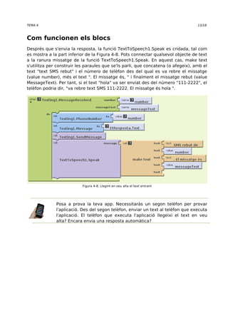 TEMA 4 13/18 
Com funcionen els blocs 
Després que s'envia la resposta, la funció TextToSpeech1.Speak es cridada, tal com 
es mostra a la part inferior de la Figura 4-8. Pots connectar qualsevol objecte de text 
a la ranura missatge de la funció TextToSpeech1.Speak. En aquest cas, make text 
s'utilitza per construir les paraules que se'ls parli, que concatena (o afegeix), amb el 
text "text SMS rebut" i el número de telèfon des del qual es va rebre el missatge 
(value number), més el text ". El missatge és, " i finalment el missatge rebut (value 
MessageText). Per tant, si el text "hola" va ser enviat des del número "111-2222", el 
telèfon podria dir, "va rebre text SMS 111-2222. El missatge és hola ". 
Figura 4-8. Llegint en veu alta el text entrant 
Posa a prova la teva app. Necessitaràs un segon telèfon per provar 
l'aplicació. Des del segon telèfon, enviar un text al telèfon que executa 
l'aplicació. El telèfon que executa l'aplicació llegeixi el text en veu 
alta? Encara envia una resposta automàtica? 
 