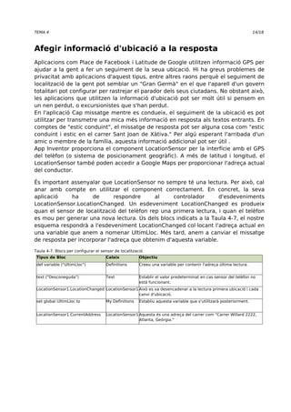 TEMA 4 14/18 
Afegir informació d'ubicació a la resposta 
Aplicacions com Place de Facebook i Latitude de Google utilitzen informació GPS per 
ajudar a la gent a fer un seguiment de la seua ubicació. Hi ha greus problemes de 
privacitat amb aplicacions d'aquest tipus, entre altres raons perquè el seguiment de 
localització de la gent pot semblar un "Gran Germà" en el que l'aparell d'un govern 
totalitari pot configurar per rastrejar el parador dels seus ciutadans. No obstant això, 
les aplicacions que utilitzen la informació d'ubicació pot ser molt útil si pensem en 
un nen perdut, o excursionistes que s'han perdut. 
En l'aplicació Cap missatge mentre es condueix, el seguiment de la ubicació es pot 
utilitzar per transmetre una mica més informació en resposta als textos entrants. En 
comptes de "estic conduint", el missatge de resposta pot ser alguna cosa com "estic 
conduint i estic en el carrer Sant Joan de Xàtiva." Per algú esperant l'arribada d'un 
amic o membre de la família, aquesta informació addicional pot ser útil . 
App Inventor proporciona el component LocationSensor per la interfície amb el GPS 
del telèfon (o sistema de posicionament geogràfic). A més de latitud i longitud, el 
LocationSensor també poden accedir a Google Maps per proporcionar l'adreça actual 
del conductor. 
És important assenyalar que LocationSensor no sempre té una lectura. Per això, cal 
anar amb compte en utilitzar el component correctament. En concret, la seva 
aplicació ha de respondre al controlador d'esdeveniments 
LocationSensor.LocationChanged. Un esdeveniment LocationChanged es produeix 
quan el sensor de localització del telèfon rep una primera lectura, i quan el telèfon 
es mou per generar una nova lectura. Ús dels blocs indicats a la Taula 4-7, el nostre 
esquema respondrà a l'esdeveniment LocationChanged col·locant l'adreça actual en 
una variable que anem a nomenar UltimLloc. Més tard, anem a canviar el missatge 
de resposta per incorporar l'adreça que obtenim d'aquesta variable. 
Taula 4-7. Blocs per configurar el sensor de localització 
Tipus de Bloc Calaix Objectiu 
def variable ("UltimLloc") Definitions Creeu una variable per contenir l'adreça última lectura. 
text ("Desconeguda") Text Establir el valor predeterminat en cas sensor del telèfon no 
està funcionant. 
LocationSensor1.LocationChanged LocationSensor1Això es va desencadenar a la lectura primera ubicació i cada 
canvi d'ubicació. 
set global UltimLloc to My Definitions Establiu aquesta variable que s'utilitzarà posteriorment. 
LocationSensor1.CurrentAddress LocationSensor1Aquesta és una adreça del carrer com "Carrer Willard 2222, 
Atlanta, Geòrgia." 
 