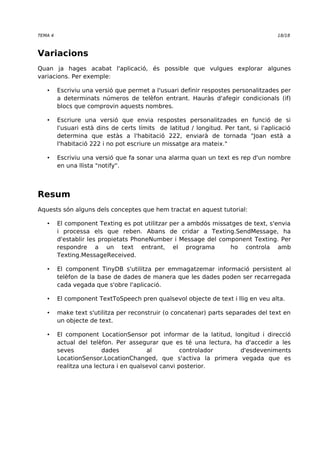 TEMA 4 18/18 
Variacions 
Quan ja hages acabat l'aplicació, és possible que vulgues explorar algunes 
variacions. Per exemple: 
• Escriviu una versió que permet a l'usuari definir respostes personalitzades per 
a determinats números de telèfon entrant. Hauràs d'afegir condicionals (if) 
blocs que comprovin aquests nombres. 
• Escriure una versió que envia respostes personalitzades en funció de si 
l'usuari està dins de certs límits de latitud / longitud. Per tant, si l'aplicació 
determina que estàs a l'habitació 222, enviarà de tornada "Joan està a 
l'habitació 222 i no pot escriure un missatge ara mateix." 
• Escriviu una versió que fa sonar una alarma quan un text es rep d'un nombre 
en una llista "notify". 
Resum 
Aquests són alguns dels conceptes que hem tractat en aquest tutorial: 
• El component Texting es pot utilitzar per a ambdós missatges de text, s'envia 
i processa els que reben. Abans de cridar a Texting.SendMessage, ha 
d'establir les propietats PhoneNumber i Message del component Texting. Per 
respondre a un text entrant, el programa ho controla amb 
Texting.MessageReceived. 
• El component TinyDB s'utilitza per emmagatzemar informació persistent al 
telèfon de la base de dades de manera que les dades poden ser recarregada 
cada vegada que s'obre l'aplicació. 
• El component TextToSpeech pren qualsevol objecte de text i llig en veu alta. 
• make text s'utilitza per reconstruir (o concatenar) parts separades del text en 
un objecte de text. 
• El component LocationSensor pot informar de la latitud, longitud i direcció 
actual del telèfon. Per assegurar que es té una lectura, ha d'accedir a les 
seves dades al controlador d'esdeveniments 
LocationSensor.LocationChanged, que s'activa la primera vegada que es 
realitza una lectura i en qualsevol canvi posterior. 
