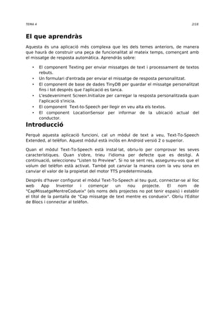 TEMA 4 2/18 
El que aprendràs 
Aquesta és una aplicació més complexa que les dels temes anteriors, de manera 
que haurà de construir una peça de funcionalitat al mateix temps, començant amb 
el missatge de resposta automàtica. Aprendràs sobre: 
• El component Texting per enviar missatges de text i processament de textos 
rebuts. 
• Un formulari d'entrada per enviar el missatge de resposta personalitzat. 
• El component de base de dades TinyDB per guardar el missatge personalitzat 
fins i tot després que l'aplicació es tanca. 
• L'esdeveniment Screen.Initialize per carregar la resposta personalitzada quan 
l'aplicació s'inicia. 
• El component Text-to-Speech per llegir en veu alta els textos. 
• El component LocationSensor per informar de la ubicació actual del 
conductor. 
Introducció 
Perquè aquesta aplicació funcioni, cal un mòdul de text a veu, Text-To-Speech 
Extended, al telèfon. Aquest mòdul està inclòs en Android versió 2 o superior. 
Quan el mòdul Text-To-Speech està instal·lat, obriu-lo per comprovar les seves 
característiques. Quan s'obre, trieu l'idioma per defecte que es desitgi. A 
continuació, seleccioneu "Listen to Preview". Si no se sent res, assegureu-vos que el 
volum del telèfon està activat. També pot canviar la manera com la veu sona en 
canviar el valor de la propietat del motor TTS predeterminada. 
Després d'haver configurat el mòdul Text-To-Speech al teu gust, connectar-se al lloc 
web App Inventor i començar un nou projecte. El nom de 
"CapMissatgeMentreCodueix" (els noms dels projectes no pot tenir espais) i establir 
el títol de la pantalla de "Cap missatge de text mentre es condueix". Obriu l'Editor 
de Blocs i connectar al telèfon. 
 