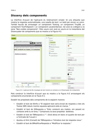 TEMA 4 3/18 
Disseny dels components 
La interfície d'usuari de l'aplicació és relativament simple: té una etiqueta que 
mostra la resposta automatitzada, una casella de text i un botó per enviar un canvi. 
També hauràs de arrossegar un component Texting, un component TinyDB, un 
component TextToSpeech i un component LocationSensor, tot això es s'afegirà a la 
zona "Non-visible components". Pots veure com això es veurà en la instantània del 
Dissenyador de components que es mostra a la Figura 4-2. 
Figura 4-2. L'aplicació de No missatges de text mentre es condueix en el Dissenyador de components 
Pots construir la interfície d'usuari que es mostra a la Figura 4-2 arrossegant els 
components enumerats en la Taula 4-1. 
Establir les propietats dels components de la següent manera: 
• Establir el text de EtInfo a "El següent text serà enviat de resposta a tots els 
Textos SMS rebuts mentre aquesta aplicació està en marxa. " 
• Establir el text de EtResposta a "Estic conduint ara mateix, em posaré en 
contacte amb tu en breu." Comproveu la seva propietat boldness. 
• Establir el text de TBResposta a "". (Això deixa en blanc el quadre de text per 
a l'entrada de l'usuari.) 
• Ajusteu el Hint (Consell) de TBResposta a "Introduïu text de resposta nova." 
• Establir el text de BModificarResposta a "Modificar la resposta." 
 