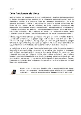 TEMA 4 6/18 
Com funcionen els blocs 
Quan el telèfon rep un missatge de text, l'esdeveniment Texting1.MessageReceived 
es dispara. Com es mostra a la Figura 4-3, el número de telèfon del remitent està en 
l'argument number, i el missatge rebut és l'argument MessageText. Per a la 
resposta automàtica, l'aplicació ha d'enviar un missatge de text al remitent. Per 
enviar el text, primer ha de configurar les dues propietats fonamentals del 
component de missatges de text: PhoneNumber i Message.Texting. PhoneNumber 
s'estableix al número del remitent i Texting.Message s'estableix en el text que va 
escriure en EtResposta: "estic conduint ara mateix, et contestaré en breu". Quan 
s'estableix, l'aplicació crida a Texting.SendMessage per enviar realment la resposta. 
Estaràs preguntant-te sobre els quadres de color groc que tenim en l'Editor de Blocs. 
Aquests són comentaris, i es poden afegir fent clic en el botó dret en un bloc i 
seleccionant Afegir comentari. Un cop afegit un comentari, pot mostrar o amagar 
fent clic al signe d'interrogació negre que apareix. No ha de afegir comentaris al 
app, simplement hem inclòs aquí per ajudar a descriure cada bloc i el que fa. 
La majoria de la gent fa servir els comentaris per documentar la manera com esta 
construïda la seva aplicació o comentaris per a explicar com funciona el programa, 
però no faran que l'aplicació es comporta de manera diferent. Els comentaris són 
important, com vas fer l'aplicació i si la vols modificar més tard, i per a altres 
persones que puguin personalitzar-la. L'única cosa que tots estan d'acord sobre el 
programari és que canvia i es transforma sovint. Per això, comentar el codi és molt 
important en l'enginyeria de programari, i especialment amb el programari de codi 
obert com App Inventor. 
Posa a prova la teva app. Necessitaràs un segon telèfon per provar 
aquest comportament. Des del segon telèfon, enviar un text al telèfon 
que executa l'aplicació. El segon telèfon rebra el text de la resposta? 
 