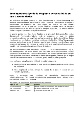 TEMA 4 8/18 
Emmagatzematge de la resposta personalitzat en 
una base de dades 
Has construït una gran aplicació ja, amb una condició: si l'usuari introdueix una 
resposta personalitzada i, a continuació, tanca l'aplicació i rellança ella, la resposta 
personalitzat no apareixen (en canvi, l'opció per defecte ho farà). Aquest 
comportament no és el que els usuaris esperen, voldran veure la resposta 
personalitzada quan es reiniciï l'aplicació. Perquè això passi, cal emmagatzemar 
aquesta resposta personalitzada persistentment. 
Es podria pensar que les dades ficades a la propietat EtResposta.Text estan 
tècnicament "emmagatzemades", però el problema és que les dades 
emmagatzemades en les propietats del component són dades transitòries. Dades 
transitòries són com la teua memòria a curt termini, i el telèfon "oblida" tan prompte 
com una aplicació es tanca. Si desitges que la teua aplicació recorde alguna cosa 
persistent, cal passar de memòria a curt termini (una propietat del component o 
variable) a la memòria a llarg termini (base de dades). 
Per emmagatzemar dades de manera constant, s'utilitzarà el component TinyDB, 
que emmagatzema les dades en una base de dades del dispositiu Android. TinyDB 
proporciona dues funcions: StoreValue i GetValue. La primera permet l'aplicació per 
emmagatzemar informació a la base de dades del dispositiu, mentre que el segon 
permet extraure la informació de l'aplicació que ja ha estat emmagatzemat. 
Per a moltes de les aplicacions, utilitzarà el següent esquema: 
1. Emmagatzemar les dades de la base de dades cada vegada que l'usuari envia 
un nou valor. 
2. Quan l'aplicació s'inicia, carrega les dades de la base de dades en una 
variable o propietat. 
Anem a començar per modificar el controlador d'esdeveniments 
BModificarResposta.Click perquè emmagatzeme les dades de forma constant, usant 
els blocs que figuren a la Taula 4-4. 
Taula 4-4. Blocs per emmagatzemar la resposta personalitzada amb TinyDB 
Tipus de Bloc Calaix Propòssit 
TinyDB1.StoreValue TinyDB1 Deseu el missatge personalitzat a la base de dades del telèfon. 
text ("EtResposta") Text Feu-la servir com l'etiqueta per a les dades. 
EtResposta.Text EtResposta El missatge de resposta ja és aquí. 
 