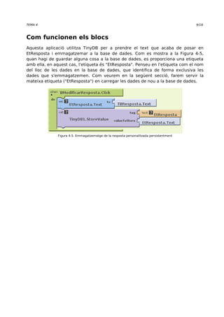 TEMA 4 9/18 
Com funcionen els blocs 
Aquesta aplicació utilitza TinyDB per a prendre el text que acaba de posar en 
EtResposta i emmagatzemar a la base de dades. Com es mostra a la Figura 4-5, 
quan hagi de guardar alguna cosa a la base de dades, es proporciona una etiqueta 
amb ella, en aquest cas, l'etiqueta és "EtResposta". Penseu en l'etiqueta com el nom 
del lloc de les dades en la base de dades, que identifica de forma exclusiva les 
dades que s'emmagatzemen. Com veurem en la següent secció, farem servir la 
mateixa etiqueta ("EtResposta") en carregar les dades de nou a la base de dades. 
Figura 4-5. Emmagatzematge de la resposta personalitzada persistentment 
 