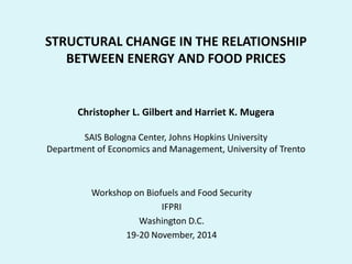 STRUCTURAL CHANGE IN THE RELATIONSHIP
BETWEEN ENERGY AND FOOD PRICES
Christopher L. Gilbert and Harriet K. Mugera
SAIS Bologna Center, Johns Hopkins University
Department of Economics and Management, University of Trento
Workshop on Biofuels and Food Security
IFPRI
Washington D.C.
19-20 November, 2014
 