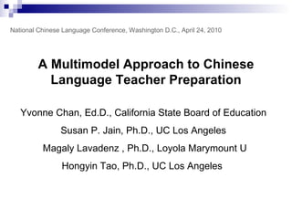 A Multimodel Approach to Chinese Language Teacher Preparation Yvonne Chan, Ed.D., California State Board of Education  Susan P. Jain, Ph.D., UC Los Angeles   Magaly Lavadenz , Ph.D. , Loyola Marymount U Hongyin Tao, Ph.D., UC Los Angeles   National Chinese Language Conference, Washington D.C., April 24, 2010 