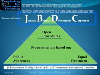 30/04/2013 Copyright - Tendering for Contracts Training (1997 - 2012) 1
Open
Procedures
JA Procurement Activity is based on EU / JA Government Procurement Directives
Public
Awareness
Equal
Treatment
Procurement is based on;
 