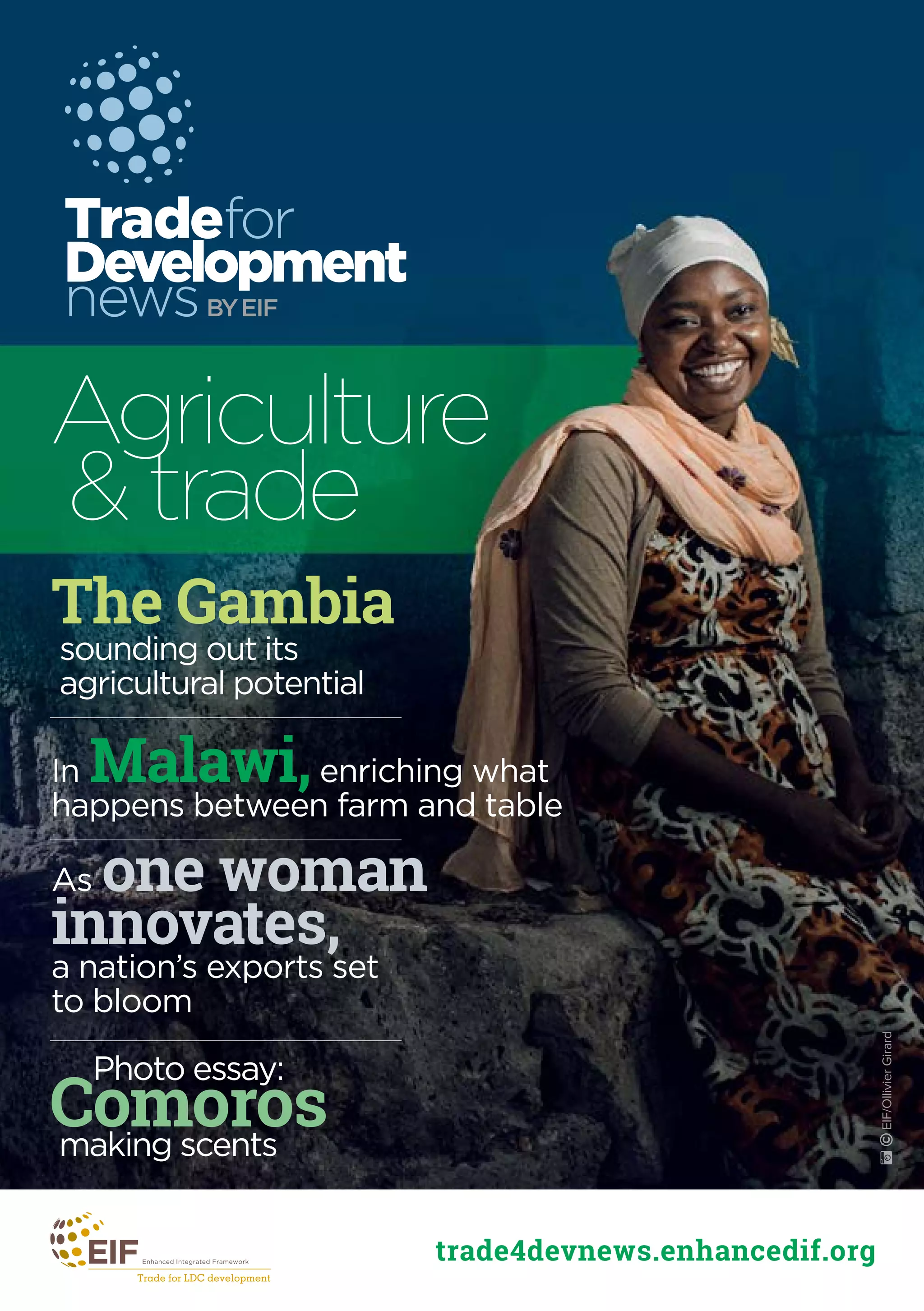 Tradefor
Development
newsBYEIF
trade4devnews.enhancedif.org
The Gambia
sounding out its
agricultural potential
As one woman
innovates,
a nation’s exports set
to bloom
In Malawi,enriching what
happens between farm and table
Agriculture
& trade
˚©EIF/OllivierGirard
Comorosmaking scents
Photo essay:
 