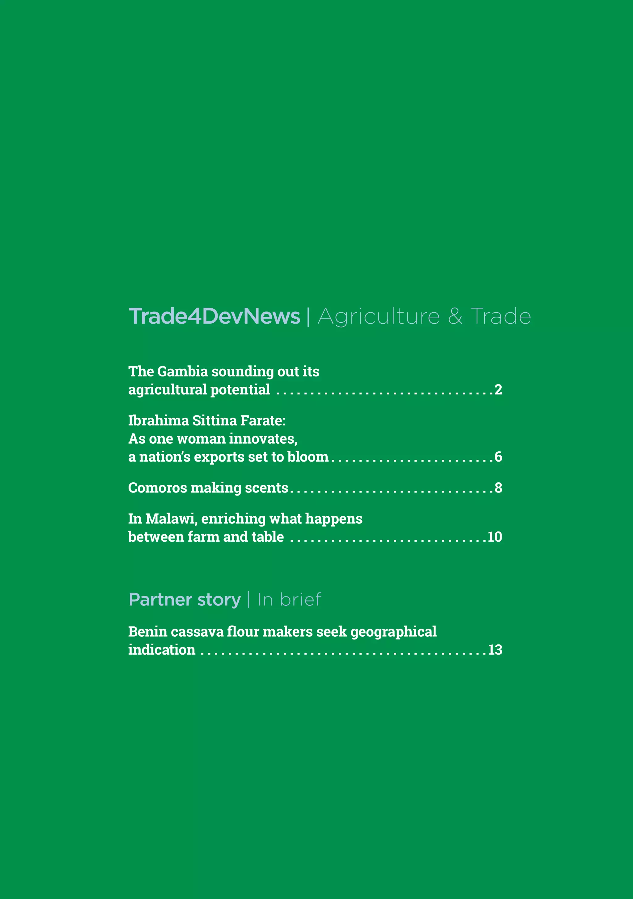 Trade4DevNews.enhancedif.org | Agriculture & Trade | 1
The Gambia sounding out its
agricultural potential . . . . . . . . . . . . . . . . . . . . . . . . . . . . . . . . 2
Ibrahima Sittina Farate:
As one woman innovates,
a nation’s exports set to bloom  . . . . . . . . . . . . . . . . . . . . . . . 6
Comoros making scents . . . . . . . . . . . . . . . . . . . . . . . . . . . . . 8
In Malawi, enriching what happens
between farm and table . . . . . . . . . . . . . . . . . . . . . . . . . . . . . 10
Partner story | In brief
Benin cassava flour makers seek geographical
indication . . . . . . . . . . . . . . . . . . . . . . . . . . . . . . . . . . . . . . . . . .  13
Trade4DevNews | Agriculture & Trade
 