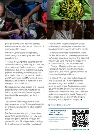 Trade4DevNews.enhancedif.org | Agriculture & Trade | 9
picks go directly to an adjacent distillery
where they are transformed into essential oil
and exported to France.
Others in Comoros are taking that oil,
transforming it and looking for their own
export markets.
“I receive the ylang-ylang essential oil from
the distillery. I then go on to dry and filter the
oil to make sure it’s clear and pure... I make
essential oil that is very expensive and very
popular. We are very proud because it’s a
local product that is in demand all over the
world,” said Houria Said Muhammed, owner
of NectaLab based out of her home in the
Comoros capitol of Moroni.
NectaLab employs five people, and Houria’s
products range from perfumes to toners
to lotions, all made with Comoros-grown
ingredients like ylang-ylang, vanilla and
cloves.
“My dream is to no longer have a small
laboratory at my home. But instead to create
an enterprise and employ a lot of people,”
she said.
The Government is targeting its precious
ylang-ylang, vanilla and cloves – key cash
crops with global demand. Through the
partnership with EIF, cooperatives, trainings
for female entrepreneurs like Houria and
small business support in the form of vats,
labels and processing items have laid the
foundation for increased trade for the country.
“Today we have more yields thanks to the
EIF. But we’ve also acquired equipment and
we’ve also trained our farmers. And all of that
has allowed us to improve the production
of our cash crops,” said Vice President
in Charge of Economy, Energy, Industry,
Handicraft, Tourism, Investment, Private
Sector and Land Affairs Djaffar Ahmed Said
Hassani at his office in Moroni.
He added, “Yes, we need aid and support
and assistance. So I’m asking for other
partners to align with the EIF to help us
grow our cash crops. And in return, as the
government of Comoros, we’ll also work
hard to ensure that our three cash crops will
make their mark on the world. Because it’s
these crops that are directly affecting our
economy, and our poorest people.”
SCAN THIS QR CODE
TO READ THE
ARTICLE ONLINE
trade4devnews.enhancedif.org/
en/photo-essay/comoros-
making-scents
 this story © Ollivier Girard/EIF
 