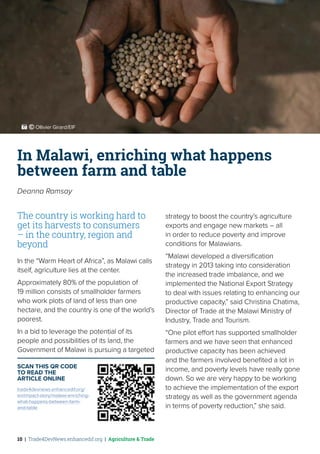 10 | Trade4DevNews.enhancedif.org | Agriculture & Trade
In Malawi, enriching what happens
between farm and table
Deanna Ramsay
The country is working hard to
get its harvests to consumers
– in the country, region and
beyond
In the “Warm Heart of Africa”, as Malawi calls
itself, agriculture lies at the center.
Approximately 80% of the population of
19 million consists of smallholder farmers
who work plots of land of less than one
hectare, and the country is one of the world’s
poorest.
In a bid to leverage the potential of its
people and possibilities of its land, the
Government of Malawi is pursuing a targeted
strategy to boost the country’s agriculture
exports and engage new markets – all
in order to reduce poverty and improve
conditions for Malawians.
“Malawi developed a diversification
strategy in 2013 taking into consideration
the increased trade imbalance, and we
implemented the National Export Strategy
to deal with issues relating to enhancing our
productive capacity,” said Christina Chatima,
Director of Trade at the Malawi Ministry of
Industry, Trade and Tourism.
“One pilot effort has supported smallholder
farmers and we have seen that enhanced
productive capacity has been achieved
and the farmers involved benefited a lot in
income, and poverty levels have really gone
down. So we are very happy to be working
to achieve the implementation of the export
strategy as well as the government agenda
in terms of poverty reduction,” she said.
SCAN THIS QR CODE
TO READ THE
ARTICLE ONLINE
trade4devnews.enhancedif.org/
en/impact-story/malawi-enriching-
what-happens-between-farm-
and-table
 ˚© Ollivier Girard/EIF
 