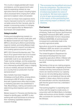 Trade4DevNews.enhancedif.org | Agriculture & Trade | 11
The country is largely planted with maize
and tobacco, and the government’s plan
looks to expanding markets for new
agriculture items for export, including higher
value processed items ranging from salted
peanuts to soybean cakes and powder.
The return on these more expensive items
means improved incomes for rural farmers
via better prices for their harvests, jobs for
people in processing centers in Lilongwe,
and more opportunities for Malawi-born
businesses and cooperatives.
Going to market
Finding and strengthening markets is a
cornerstone of the country’s trade plan, and
the Malawi Investment and Trade Centre
(MITC) is directing its efforts to penetrating
regional markets, promoting Malawi-made
products based on research and demand,
and creating special economic zones.
MITC CEO Clement Kumbemba said, “The
focus of our government now is to increase
trade because we see trade as the only
sustainable route to our development…
Trade must be strategic, and the production
that our farmers and our industry is focusing
on is informed by what MITC does in helping
to secure markets, because we believe
as a country that our production must be
demand-driven.”
New markets have been forged in
Zimbabwe and South Africa, among others,
amounting to USD 47 million in exports.
And with a government office that includes
a marketing specialist now established in
Tete, Mozambique, making connections and
determining what importers want is even
easier.
Market research in Tanzania and Zambia has
helped to identify gaps, and MITC is also
working with local businesses to enhance
their marketing capabilities based on
research findings.
“The economy has benefitted very much
from the integration. The Ministry has
worked closely with MITC in terms
of enhancing markets for some of
our products… We have seen exports
of a lot of agro-processed products
to the region, so this partnership has
had a very big impact in Malawi,” said
Chatima.
First harvest
That partnership comprises Malawi’s Ministry
of Industry, Trade and Tourism; the Enhanced
Integrated Framework (EIF); MITC; and the
National Smallholder Farmers’ Association
of Malawi (NASFAM), all working toward
increased and sustainable trade in the
country’s agricultural yields.
Agriculture accounts for approximately 1/3rd
of Malawi’s GDP; the sector is an essential
one that definitely has room to grow.
The United Kingdom’s Department for
International Development has been
supporting agriculture efforts in Malawi with
the aim of increasing development. “XXX,”
said XXX.
“My feeling is that we are making progress.
We have realized after negotiating all these
markets that they need products and that
means we need to enhance our capacity.
So we are not only talking about working
in isolation, we are looking at how we work
together in these value chains to achieve
the diversification and the industrialization
path that the government has undertaken,”
Chatima said.
That working together is expanding even
further with the target to create zones, in
conjunction with the World Bank, to facilitate
trade and business across borders, modeled
after successes for countries in the region
like Ethiopia.
 ˚© ITC / FLICKR
 