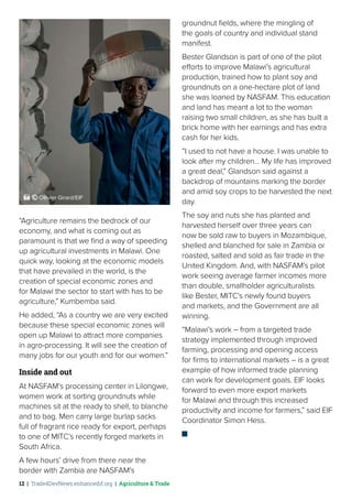 12 | Trade4DevNews.enhancedif.org | Agriculture & Trade
“Agriculture remains the bedrock of our
economy, and what is coming out as
paramount is that we find a way of speeding
up agricultural investments in Malawi. One
quick way, looking at the economic models
that have prevailed in the world, is the
creation of special economic zones and
for Malawi the sector to start with has to be
agriculture,” Kumbemba said.
He added, “As a country we are very excited
because these special economic zones will
open up Malawi to attract more companies
in agro-processing. It will see the creation of
many jobs for our youth and for our women.”
Inside and out
At NASFAM’s processing center in Lilongwe,
women work at sorting groundnuts while
machines sit at the ready to shell, to blanche
and to bag. Men carry large burlap sacks
full of fragrant rice ready for export, perhaps
to one of MITC’s recently forged markets in
South Africa.
A few hours’ drive from there near the
border with Zambia are NASFAM’s
groundnut fields, where the mingling of
the goals of country and individual stand
manifest.
Bester Glandson is part of one of the pilot
efforts to improve Malawi’s agricultural
production, trained how to plant soy and
groundnuts on a one-hectare plot of land
she was loaned by NASFAM. This education
and land has meant a lot to the woman
raising two small children, as she has built a
brick home with her earnings and has extra
cash for her kids.
“I used to not have a house. I was unable to
look after my children… My life has improved
a great deal,” Glandson said against a
backdrop of mountains marking the border
and amid soy crops to be harvested the next
day.
The soy and nuts she has planted and
harvested herself over three years can
now be sold raw to buyers in Mozambique,
shelled and blanched for sale in Zambia or
roasted, salted and sold as fair trade in the
United Kingdom. And, with NASFAM’s pilot
work seeing average farmer incomes more
than double, smallholder agriculturalists
like Bester, MITC’s newly found buyers
and markets, and the Government are all
winning.
“Malawi’s work – from a targeted trade
strategy implemented through improved
farming, processing and opening access
for firms to international markets – is a great
example of how informed trade planning
can work for development goals. EIF looks
forward to even more export markets
for Malawi and through this increased
productivity and income for farmers,” said EIF
Coordinator Simon Hess.
 ˚© Ollivier Girard/EIF
 