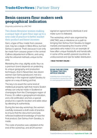 Trade4DevNews.enhancedif.org | Agriculture & Trade | 13
Trade4DevNews | Partner Story
Benin cassava flour makers seek
geographical indication
Originally published by UNCTAD
Two dozen Beninese women making
a unique type of garri flour sign up to a
new code of practice to better market
their product and boost incomes
Garri, a type of flour made from cassava
root, may be a staple in West Africa, but Gari
Sohoui is special. That’s because it can only
be made from cassava grown in the central
Collines département of Benin, and using
only the artisanal methods unique to the
area.
Marketing the crisp, slightly acidic flour as
a premium brand depends on protecting
its unique geography and production
techniques. And in November, two dozen
women Gari Sohouiproducers met at a
workshop in the regional capital Savalou to
agree on a way of doing just that.
The key is to assert the same kind of
intellectual property right that means Scotch
whisky can only be made in Scotland or
champagne from the Champagne region of
France. It’s called a geographical indication,
and a GI certification anchors a special
product to a specific location and adds value
by attesting its authenticity.
During the two-day workshop, the women
carefully reviewed a draft code of practice
to ensure that the document precisely
reflected traditional knowledge of how the
final product, Gari Sohoui from Savalou, is
made.
The code of practice was validated at the
end of the workshop, and all 24 women
signed an agreement to distribute it and
make sure it is followed.
The workshop, which was organized by
UNCTAD, was a milestone on a path to
bringing Gari Sohoui from Savalou to bigger
markets and boosting the income of the
specialists who make it. It is an example of
how often unique foodstuffs and handicrafts
in some of the world’s poorest countries lie
undiscovered and ripe for better distribution.
< READ THE REST ONLINE >
SCAN THIS QR CODE
TO READ THE FULL
ARTICLE ONLINE
trade4devnews.enhancedif.org/
en/news/benin-cassava-flour-mak-
ers-seek-geographical-indication
 ˚© Arne Hoel/World Bank
 