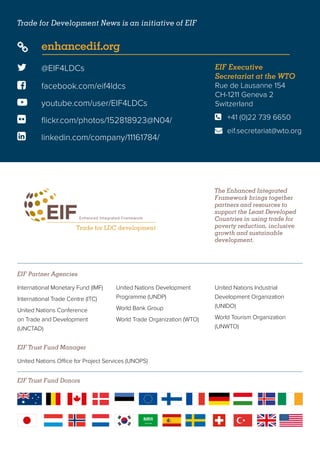 The Enhanced Integrated
Framework brings together
partners and resources to
support the Least Developed
Countries in using trade for
poverty reduction, inclusive
growth and sustainable
development.
Trade for Development News is an initiative of EIF
EIF Trust Fund Donors
 @EIF4LDCs
 facebook.com/eif4ldcs
 enhancedif.org
 youtube.com/user/EIF4LDCs
 flickr.com/photos/152818923@N04/
 linkedin.com/company/11161784/
EIF Executive
Secretariat at the WTO
Rue de Lausanne 154
CH-1211 Geneva 2
Switzerland
	 +41 (0)22 739 6650
	eif.secretariat@wto.org


EIF Partner Agencies
EIF Trust Fund Manager
International Monetary Fund (IMF)
International Trade Centre (ITC)
United Nations Conference
on Trade and Development
(UNCTAD)
United Nations Development
Programme (UNDP)
World Bank Group
World Trade Organization (WTO)
United Nations Industrial
Development Organization
(UNIDO)
World Tourism Organization
(UNWTO)
United Nations Office for Project Services (UNOPS)
 
