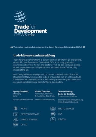 Voices for trade and development in Least Developed Countries (LDCs)
OP-ED
Q&A
NEWS
EVENT COVERAGE
IMPACT STORIES
OP-ED
PHOTO STORIES
Q&A
OP-ED
Q&A
NEWS
EVENT COVERAGE
IMPACT STORIES
OP-ED
PHOTO STORIES
Q&A
VIDEOS
trade4devnews.enhancedif.org
Tradefor
Development
newsBYEIF
Trade for Development News is a place to share EIF stories on the ground,
across 47 Least Developed Countries (LDCs), 4 recently graduated
countries and several themes and sectors. From op-eds to impact stories,
videos to photo essays, this platform is a window into the far-reaching
impact of the EIF.
Also designed with a strong focus on partner content in mind, Trade for
Development News is intended to be a knowledge hub on all things trade
for development and aid for trade. We invite you to share your stories with
us, so we can disseminate them further to our readers.
Violeta Gonzalez,
Partnerships, Outreach
& Fundraising Coordinator
Violeta.Gonzalez@wto.org
Deanna Ramsay,
Cécile de Gardelle,
Communications Officers
deannamichelle.ramsay@wto.org
cecile.degardelle@wto.org
Lynsey Grosfield,
Managing
Editor
Lynsey.Grosfield@wto.org
 