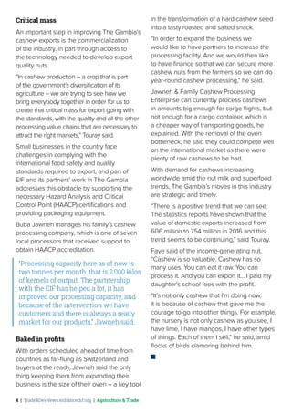 4 | Trade4DevNews.enhancedif.org | Agriculture & Trade
Critical mass
An important step in improving The Gambia’s
cashew exports is the commercialization
of the industry, in part through access to
the technology needed to develop export
quality nuts.
“In cashew production – a crop that is part
of the government’s diversification of its
agriculture – we are trying to see how we
bring everybody together in order for us to
create that critical mass for export going with
the standards, with the quality and all the other
processing value chains that are necessary to
attract the right markets,” Touray said.
Small businesses in the country face
challenges in complying with the
international food safety and quality
standards required to export, and part of
EIF and its partners’ work in The Gambia
addresses this obstacle by supporting the
necessary Hazard Analysis and Critical
Control Point (HAACP) certifications and
providing packaging equipment.
Buba Jawneh manages his family’s cashew
processing company, which is one of seven
local processors that received support to
obtain HAACP accreditation.
“Processing capacity here as of now is
two tonnes per month, that is 2,000 kilos
of kernels of output. The partnership
with the EIF has helped a lot, it has
improved our processing capacity, and
because of the intervention we have
customers and there is always a ready
market for our products,” Jawneh said.
Baked in profits
With orders scheduled ahead of time from
countries as far-flung as Switzerland and
buyers at the ready, Jawneh said the only
thing keeping them from expanding their
business is the size of their oven – a key tool
in the transformation of a hard cashew seed
into a tasty roasted and salted snack.
“In order to expand the business we
would like to have partners to increase the
processing facility. And we would then like
to have finance so that we can secure more
cashew nuts from the farmers so we can do
year-round cashew processing,” he said.
Jawneh & Family Cashew Processing
Enterprise can currently process cashews
in amounts big enough for cargo flights, but
not enough for a cargo container, which is
a cheaper way of transporting goods, he
explained. With the removal of the oven
bottleneck, he said they could compete well
on the international market as there were
plenty of raw cashews to be had.
With demand for cashews increasing
worldwide amid the nut milk and superfood
trends, The Gambia’s moves in this industry
are strategic and timely.
“There is a positive trend that we can see.
The statistics reports have shown that the
value of domestic exports increased from
606 million to 754 million in 2016 and this
trend seems to be continuing,” said Touray.
Faye said of the income-generating nut,
“Cashew is so valuable. Cashew has so
many uses. You can eat it raw. You can
process it. And you can export it… I paid my
daughter’s school fees with the profit.
“It’s not only cashew that I’m doing now,
it is because of cashew that gave me the
courage to go into other things. For example,
the nursery is not only cashew as you see, I
have lime, I have mangos, I have other types
of things. Each of them I sell,” he said, amid
flocks of birds clamoring behind him.
 