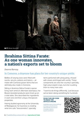6 | Trade4DevNews.enhancedif.org | Agriculture & Trade
Ibrahima Sittina Farate:
As one woman innovates,
a nation’s exports set to bloom
Deanna Ramsay
In Comoros, a doyenne has plans for her country’s unique yields.
Bottles of varying sizes were filled with
scents, serums, potions and lotions – all
made with Comoros-grown items that are
definitely also made in Comoros.
Sitting in Ibrahima Sittina Farate’s sparse
living room amid an afternoon downpour, her
Biozen-branded products were lined up on
a side table. She described the ingredients
in each one and their unique, therapeutic
properties.
Having studied agronomy at the University
of Madagascar, her business is creating
what she calls “biocosmetics”, specialty
items perfumed with ylang-ylang, infused
with cloves and tinged with vanilla. Those
components are also her country’s specialty,
high-value export crops, but she is putting
them to many new uses.
“I want to do things differently. Just because
we’ve been doing something for hundreds
SCAN THIS QR CODE
TO READ THE
ARTICLE ONLINE
trade4devnews.enhancedif.org/
en/impact-story/ibrahima-
sittina-farate-one-woman-
innovates-nations-
exports-set-bloom
 ˚© Ollivier Girard/EIF
 