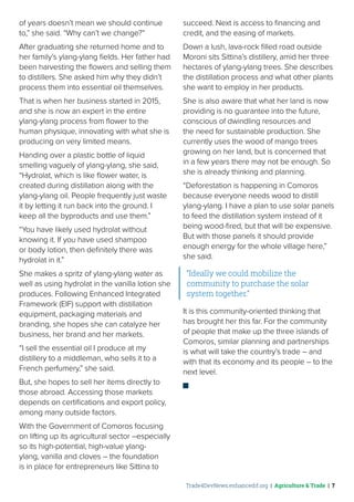 Trade4DevNews.enhancedif.org | Agriculture & Trade | 7
of years doesn’t mean we should continue
to,” she said. “Why can’t we change?”
After graduating she returned home and to
her family’s ylang-ylang fields. Her father had
been harvesting the flowers and selling them
to distillers. She asked him why they didn’t
process them into essential oil themselves.
That is when her business started in 2015,
and she is now an expert in the entire
ylang-ylang process from flower to the
human physique, innovating with what she is
producing on very limited means.
Handing over a plastic bottle of liquid
smelling vaguely of ylang-ylang, she said,
“Hydrolat, which is like flower water, is
created during distillation along with the
ylang-ylang oil. People frequently just waste
it by letting it run back into the ground. I
keep all the byproducts and use them.”
“You have likely used hydrolat without
knowing it. If you have used shampoo
or body lotion, then definitely there was
hydrolat in it.”
She makes a spritz of ylang-ylang water as
well as using hydrolat in the vanilla lotion she
produces. Following Enhanced Integrated
Framework (EIF) support with distillation
equipment, packaging materials and
branding, she hopes she can catalyze her
business, her brand and her markets.
“I sell the essential oil I produce at my
distillery to a middleman, who sells it to a
French perfumery,” she said.
But, she hopes to sell her items directly to
those abroad. Accessing those markets
depends on certifications and export policy,
among many outside factors.
With the Government of Comoros focusing
on lifting up its agricultural sector –especially
so its high-potential, high-value ylang-
ylang, vanilla and cloves – the foundation
is in place for entrepreneurs like Sittina to
succeed. Next is access to financing and
credit, and the easing of markets.
Down a lush, lava-rock filled road outside
Moroni sits Sittina’s distillery, amid her three
hectares of ylang-ylang trees. She describes
the distillation process and what other plants
she want to employ in her products.
She is also aware that what her land is now
providing is no guarantee into the future,
conscious of dwindling resources and
the need for sustainable production. She
currently uses the wood of mango trees
growing on her land, but is concerned that
in a few years there may not be enough. So
she is already thinking and planning.
“Deforestation is happening in Comoros
because everyone needs wood to distill
ylang-ylang. I have a plan to use solar panels
to feed the distillation system instead of it
being wood-fired, but that will be expensive.
But with those panels it should provide
enough energy for the whole village here,”
she said.
“Ideally we could mobilize the
community to purchase the solar
system together.”
It is this community-oriented thinking that
has brought her this far. For the community
of people that make up the three islands of
Comoros, similar planning and partnerships
is what will take the country’s trade – and
with that its economy and its people – to the
next level.
 