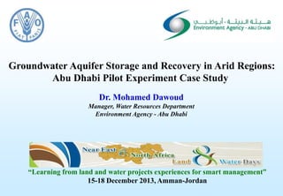 Consultancy Services for Artificial Recharge and Utilisation of the Groundwater Resource in the1
Groundwater Aquifer Storage and Recovery in Arid Regions:
Abu Dhabi Pilot Experiment Case Study
Dr. Mohamed Dawoud
Manager, Water Resources Department
Environment Agency - Abu Dhabi
“Learning from land and water projects experiences for smart management”
15-18 December 2013, Amman-Jordan
 