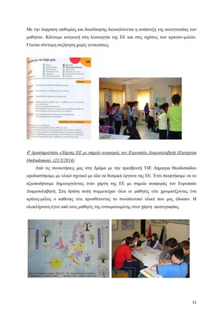 11
Με την έκφραση επιθυμίας και διεκδίκησης διευκολύνεται η ανάπτυξη της αυτογνωσίας των
μαθητών. Κάνουμε αναγωγή στη λειτουργία της ΕΕ και στις σχέσεις των κρατών-μελών.
Γίνεται σύντομη συζήτηση χωρίς γενικεύσεις.
4η
δραστηριότητα «Χάρτης ΕΕ με σημείο αναφοράς τον Ευρωπαίο Διαμεσολαβητή (European
Ombudsman) (21/3/2014)
Από τις συναντήσεις μας στη Δράμα με την πρεσβευτή Τ4Ε Δήμητρα Θεοδοσιάδου
εφοδιαστήκαμε με υλικό σχετικό με όλα τα θεσμικά όργανα της ΕΕ. Έτσι σκεφτήκαμε να το
αξιοποιήσουμε δημιουργώντας έναν χάρτη της ΕΕ με σημείο αναφοράς τον Ευρωπαίο
Διαμεσολαβητή. Στη δράση αυτή συμμετείχαν όλοι οι μαθητές είτε χρωματίζοντας ένα
κράτος-μέλος ο καθένας είτε προσθέτοντας το συνοδευτικό υλικό που μας έδωσαν. Η
ολοκλήρωση έγινε από τους μαθητές της ενσωματωμένης στον χάρτη φωτογραφίας.
 