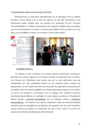 19
14η
δραστηριότητα «Πόσο κοντά σε αντέχω» (9/4/2014)
Ολοκληρώνοντας τις βιωματικές δραστηριότητες για το πρόγραμμα αυτό οι μαθητές
επέλεξαν κι αυτή! Στόχος είναι τα όρια των σχέσεων και της κάθε διεκδίκησης σε μια
δημοκρατική ομάδα, σχολική τάξη, και ανάμεσα στα κράτη-μέλη της ΕΕ. Ειλικρινά
«απελευθερώθηκαν» οι μαθητές διαπιστώνοντας πως μπορούν να βάζουν όρια στις σχέσεις
τους και στις διεκδικήσεις των άλλων, να γίνεται αυτό σεβαστό, πάντα με τρόπο που να μη
θίγει, να μην προσβάλλει το ταίρι, τον συνεργάτη, το άλλο κράτος-μέλος!
ΣΥΜΠΕΡΑΣΜΑΤΑ
Οι μαθητές σε όλη τη διάρκεια της εργασίας (project) διερεύνησαν, ανακάλυψαν,
απέκτησαν νέες γνώσεις σχετικά με την Ενωμένη Ευρώπη, τα δικαιώματά τους ως πολίτες,
τους θεσμούς που θεσπίστηκαν προς όφελός τους και τα μέσα προστασίας τους από
κακοδιοίκηση κτλ. Έτσι οικοδόμησαν θεμέλια για την ανάπτυξη θετικών στάσεων και
συμπεριφορών για την Ευρώπη αναπτύσσοντας τους πρώτους μηχανισμούς συνεργασίας των
ευρωπαϊκών λαών στο σχολικό περιβάλλον ως ισότιμα μέλη-μαθητές σήμερα και στο μέλλον
ως πολίτες που διεκδικούν τα δικαιώματά τους με σεβασμό στον συμπολίτη Ευρωπαίο
(κουλτούρα διαμεσολάβησης και αποδοχής). Για εμάς σήμερα ως μαθητές στο Πειραματικό
Σχολείο Σερρών ο Σχολικός Μεσολαβητής και ως Ευρωπαίοι πολίτες ο Ευρωπαίος
Διαμεσολαβητής. Στο πλαίσιο της Ενωμένης Ευρώπης με στόχο την επίτευξη καλύτερης
ποιότητας ζωής θα αναλαμβάνουν πρωτοβουλίες που αρμόζουν στη νέα γενιά Ευρωπαίων
ενεργών πολιτών που ανήκουν. Οι κερδισμένοι θα είναι οι ίδιοι, έτοιμοι να γευτούν στο
ακέραιο όλα τα θεσπισμένα δικαιώματα κάθε Ευρωπαίου!
 