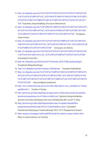 21
11. http://el.wikipedia.org/wiki/%CE%95%CF%85%CF%81%CF%89%CF%80%CE%B
1%CE%AF%CE%BF%CF%82_%CE%94%CE%B9%CE%B1%CE%BC%CE%B5%
CF%83%CE%BF%CE%BB%CE%B1%CE%B2%CE%B7%CF%84%CE%AE%CF
%82 Ευρωπαίος Διαμεσολαβητής (European Ombudsman)
12. http://el.wikipedia.org/wiki/%CE%9D%CE%B9%CE%BA%CE%B7%CF%86%CF%
8C%CF%81%CE%BF%CF%82_%CE%94%CE%B9%CE%B1%CE%BC%CE%B1
%CE%BD%CF%84%CE%BF%CF%8D%CF%81%CE%BF%CF%82 Νικηφόρος
Διαμαντούρος
13. http://el.wikipedia.org/wiki/%CE%A3%CF%85%CE%BD%CE%AE%CE%B3%CE
%BF%CF%81%CE%BF%CF%82_%CF%84%CE%BF%CF%85_%CE%A0%CE%B
F%CE%BB%CE%AF%CF%84%CE%B7 Συνήγορος του Πολίτη
14. http://el.wikipedia.org/wiki/%CE%95%CF%85%CF%81%CF%89%CF%80%CE%B
1%CF%8A%CE%BA%CE%AE_%CE%88%CE%BD%CF%89%CF%83%CE%B7
Ευρωπαϊκή Ένωση (ΕΕ)
15. http://de.wikipedia.org/wiki/Europ%C3%A4ischer_B%C3%BCrgerbeauftragter
Europäische Bürgerbeauftragte
16. http://en.wikipedia.org/wiki/European_Ombudsman European Ombudsman
17. http://el.wikipedia.org/wiki/%CE%92%CE%B9%CE%BA%CE%B9%CF%80%CE%
B1%CE%AF%CE%B4%CE%B5%CE%B9%CE%B1:%CE%94%CE%B9%CE%B1
%CE%BC%CE%B5%CF%83%CE%BF%CE%BB%CE%AC%CE%B2%CE%B7%C
F%83%CE%B7 διαμεσολάβηση [mediation]
18. http://www.teachers4europe.gr/newsite/index.php?option=com_content&view=frontp
age&Itemid=1 Teachers 4 Europe
19. http://peirserron.gr/index.php/blogs-protipoy/entry/sxolikos-dia-mesolavitis-pilotiko-
kainotomo-programma-tis-st-2-taksis-evelikti-zoni Σχολικός (δια)μεσολαβητής-
πιλοτικό καινοτόμο πρόγραμμα κατά της (ενδο)σχολικής βίας της ΣΤ΄2 τάξης
20. http://peirserron.gr/index.php/blogs-protipoy/entry/evropaiko-ekpaideftiko-
programma-teachers4europe-2014-st-2-peiramatikoy-serron Ευρωπαϊκό
Εκπαιδευτικό Πρόγραμμα Teachers4Europe 2014 - ΣΤ΄2 Πειραματικού Σερρών
21. http://europa.eu/europago/explore/pdf/flip-book/lets-explore-europe-el/index.html
Πάμε να εξερευνήσουμε την Ευρώπη
 
