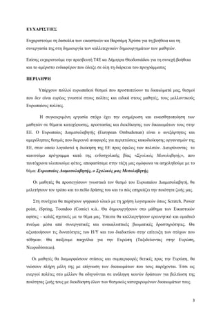 3
ΕΥΧΑΡΙΣΤΙΕΣ
Ευχαριστούμε τη δασκάλα των εικαστικών κα Βαρσάμη Χρύσα για τη βοήθεια και τη
συνεργασία της στη δημιουργία των καλλιτεχνικών δημιουργημάτων των μαθητών.
Επίσης ευχαριστούμε την πρεσβευτή Τ4Ε κα Δήμητρα Θεοδοσιάδου για τη συνεχή βοήθεια
και το αμέριστο ενδιαφέρον που έδειξε σε όλη τη διάρκεια του προγράμματος
ΠΕΡΙΛΗΨΗ
Υπάρχουν πολλοί ευρωπαϊκοί θεσμοί που προστατεύουν τα δικαιώματά μας, θεσμοί
που δεν είναι ευρέως γνωστοί στους πολίτες και ειδικά στους μαθητές, τους μελλοντικούς
Ευρωπαίους πολίτες.
Η συγκεκριμένη εργασία στόχο έχει την ενημέρωση και ευαισθητοποίηση των
μαθητών σε θέματα κατοχύρωσης, προστασίας και διεκδίκησης των δικαιωμάτων τους στην
ΕΕ. Ο Ευρωπαίος Διαμεσολαβητής (European Ombudsman) είναι ο ανεξάρτητος και
αμερόληπτος θεσμός που διερευνά αναφορές για περιπτώσεις κακοδιοίκησης οργανισμών της
ΕΕ, στον οποίο λογοδοτεί η διοίκηση της ΕΕ προς όφελος των πολιτών. Διευρύνοντας το
καινοτόμο πρόγραμμα κατά της ενδοσχολικής βίας «Σχολικός Μεσολαβητής», που
ταυτόχρονα υλοποιούμε φέτος, αποφασίσαμε στην τάξη μας ομόφωνα να ασχοληθούμε με το
θέμα: Ευρωπαίος Διαμεσολαβητής, ο Σχολικός μας Μεσολαβητής.
Οι μαθητές θα προσεγγίσουν γνωστικά τον θεσμό του Ευρωπαίου Διαμεσολαβητή, θα
μελετήσουν τον τρόπο και το πεδίο δράσης του και το πώς επηρεάζει την ποιότητα ζωής μας.
Στη συνέχεια θα παράγουν ψηφιακό υλικό με τη χρήση λογισμικών όπως Scratch, Power
point, iSpring, Toondoo (Comic) κ.ά.. Θα δημιουργήσουν στο μάθημα των Εικαστικών
αφίσες – κολάζ σχετικές με το θέμα μας. Έπειτα θα καλλιεργήσουν ερευνητικό και ομαδικό
πνεύμα μέσα από συνεργατικές και ανακαλυπτικές βιωματικές δραστηριότητες. Θα
αξιοποιήσουν τις δυνατότητες του Η/Υ και του διαδικτύου στην επίτευξη των στόχων που
τέθηκαν. Θα παίξουμε παιχνίδια για την Ευρώπη (Ταξιδεύοντας στην Ευρώπη,
Νευροδύσσεια).
Οι μαθητές θα διαμορφώσουν στάσεις και συμπεριφορές θετικές προς την Ευρώπη, θα
νιώσουν πλήρη μέλη της με επίγνωση των δικαιωμάτων που τους παρέχονται. Έτσι ως
ενεργοί πολίτες στο μέλλον θα οδηγούνται σε ανάληψη κοινών δράσεων για βελτίωση της
ποιότητας ζωής τους με διεκδίκηση όλων των θεσμικώς κατοχυρωμένων δικαιωμάτων τους.
 