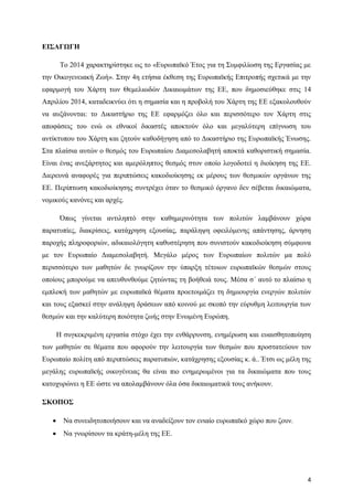 4
ΕΙΣΑΓΩΓΗ
Το 2014 χαρακτηρίστηκε ως το «Ευρωπαϊκό Έτος για τη Συμφιλίωση της Εργασίας με
την Οικογενειακή Ζωή». Στην 4η ετήσια έκθεση της Ευρωπαϊκής Επιτροπής σχετικά με την
εφαρμογή του Χάρτη των Θεμελιωδών Δικαιωμάτων της ΕΕ, που δημοσιεύθηκε στις 14
Απριλίου 2014, καταδεικνύει ότι η σημασία και η προβολή του Χάρτη της ΕΕ εξακολουθούν
να αυξάνονται: το Δικαστήριο της ΕΕ εφαρμόζει όλο και περισσότερο τον Χάρτη στις
αποφάσεις του ενώ οι εθνικοί δικαστές αποκτούν όλο και μεγαλύτερη επίγνωση του
αντίκτυπου του Χάρτη και ζητούν καθοδήγηση από το Δικαστήριο της Ευρωπαϊκής Ένωσης.
Στα πλαίσια αυτών ο θεσμός του Ευρωπαίου Διαμεσολαβητή αποκτά καθοριστική σημασία.
Είναι ένας ανεξάρτητος και αμερόληπτος θεσμός στον οποίο λογοδοτεί η διοίκηση της ΕΕ.
Διερευνά αναφορές για περιπτώσεις κακοδιοίκησης εκ μέρους των θεσμικών οργάνων της
ΕΕ. Περίπτωση κακοδιοίκησης συντρέχει όταν το θεσμικό όργανο δεν σέβεται δικαιώματα,
νομικούς κανόνες και αρχές.
Όπως γίνεται αντιληπτό στην καθημερινότητα των πολιτών λαμβάνουν χώρα
παρατυπίες, διακρίσεις, κατάχρηση εξουσίας, παράληψη οφειλόμενης απάντησης, άρνηση
παροχής πληροφοριών, αδικαιολόγητη καθυστέρηση που συνιστούν κακοδιοίκηση σύμφωνα
με τον Ευρωπαίο Διαμεσολαβητή. Μεγάλο μέρος των Ευρωπαίων πολιτών μα πολύ
περισσότερο των μαθητών δε γνωρίζουν την ύπαρξη τέτοιων ευρωπαϊκών θεσμών στους
οποίους μπορούμε να απευθυνθούμε ζητώντας τη βοήθειά τους. Μέσα σ΄ αυτό το πλαίσιο η
εμπλοκή των μαθητών με ευρωπαϊκά θέματα προετοιμάζει τη δημιουργία ενεργών πολιτών
και τους εξασκεί στην ανάληψη δράσεων από κοινού με σκοπό την εύρυθμη λειτουργία των
θεσμών και την καλύτερη ποιότητα ζωής στην Ενωμένη Ευρώπη.
Η συγκεκριμένη εργασία στόχο έχει την ενθάρρυνση, ενημέρωση και ευαισθητοποίηση
των μαθητών σε θέματα που αφορούν την λειτουργία των θεσμών που προστατεύουν τον
Ευρωπαίο πολίτη από περιπτώσεις παρατυπιών, κατάχρησης εξουσίας κ. ά.. Έτσι ως μέλη της
μεγάλης ευρωπαϊκής οικογένειας θα είναι πιο ενημερωμένοι για τα δικαιώματα που τους
κατοχυρώνει η ΕΕ ώστε να απολαμβάνουν όλα όσα δικαιωματικά τους ανήκουν.
ΣΚΟΠΟΣ
 Να συνειδητοποιήσουν και να αναδείξουν τον ενιαίο ευρωπαϊκό χώρο που ζουν.
 Να γνωρίσουν τα κράτη-μέλη της ΕΕ.
 