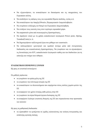 5
 Να εξερευνήσουν, να ανακαλύψουν τα δικαιώματα και τις υποχρεώσεις του
Ευρωπαίου πολίτη.
 Να αναδείξουν τις απόψεις τους για ευρωπαϊκά θέματα παιδείας, υγείας κ.ά.
 Να ανακαλύψουν την ύπαρξη Εθνικών, Περιφερειακών Διαμεσολαβητών.
 Να γνωρίσουν ενδελεχώς τον θεσμό του Ευρωπαίου Διαμεσολαβητή.
 Να εντάξουν τους εαυτούς τους στον ευρύτερο ευρωπαϊκό χώρο.
 Να εκφραστούν μέσα από συγκεκριμένες δραστηριότητες.
 Να παράγουν υλικό με τη χρήση εκπαιδευτικού λογισμικού Power point, iSpring,
Toondoo(Comic) κ. ά.
 Να δημιουργήσουν καλλιτεχνικά έργα στο μάθημα των εικαστικών.
 Να καλλιεργήσουν ερευνητικό και ομαδικό πνεύμα μέσα από συνεργατικές
διαδικασίες και ανακαλυπτικές δραστηριότητες. Να γνωρίσουν και να αξιοποιήσουν
τις δυνατότητες του Η/Υ, εκπαιδευτικών λογισμικών καθώς και του διαδικτύου για τη
επίτευξη των στόχων που τέθηκαν.
ΕΝΔΕΙΚΤΙΚΟΙ ΕΠΙΜΕΡΟΥΣ ΣΤΟΧΟΙ
Ως προς το γνωστικό αντικείμενο:
Οι μαθητές πρόκειται
 να γνωρίσουν τα κράτη-μέλη της ΕΕ
 να γνωρίσουν την (σύντομη) ιστορία της ΕΕ
 να ανακαλύψουν τα πλεονεκτήματα που παρέχονται στους πολίτες χωρών-μελών της
ΕΕ
 να αναφέρουν τον χρόνο ένταξης κάθε μέλους στην ΕΕ
 να γνωρίσουν τα κύρια θεσμικά όργανα διοίκησης της ΕΕ
 να αναφέρουν λιγότερο γνωστούς θεσμούς της ΕΕ που στρατεύονται στην προστασία
των πολιτών
Ως προς τη μαθησιακή διαδικασία:
 να εξασκηθούν να εργάζονται σε ομάδες κατανοώντας την ανάγκη συνεργασίας και
ανάπτυξης κριτικής σκέψης
 
