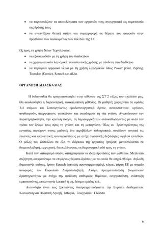 6
 να παρουσιάζουν τα αποτελέσματα των εργασιών τους συνεργατικά ως πεμπτουσία
της δράσης τους
 να αναπτύξουν θετική στάση και συμπεριφορά σε θέματα που αφορούν στην
προστασία των δικαιωμάτων των πολιτών της ΕΕ.
Ως προς τη χρήση Νέων Τεχνολογιών:
 να εξοικειωθούν με τη χρήση του διαδικτύου
 να χρησιμοποιούν λογισμικά εκπαιδευτικής χρήσης με σύνδεση στο διαδίκτυο
 να παράγουν ψηφιακό υλικό με τη χρήση λογισμικών όπως Power point, iSpring,
Toondoo (Comic), Scratch και άλλα.
ΟΡΓΑΝΩΣΗ ΔΙΔΑΣΚΑΛΙΑΣ
Η διδασκαλία θα πραγματοποιηθεί στην αίθουσα της ΣΤ΄2 τάξης του σχολείου μας.
Θα ακολουθηθεί η διερευνητική, ανακαλυπτική μέθοδος. Οι μαθητές χωρίζονται σε ομάδες
3-4 ατόμων και λειτουργώντας ομαδοσυνεργατικά δρουν, ανακαλύπτουν, κρίνουν,
αναθεωρούν, απορρίπτουν, γενικεύουν και οικοδομούν τη νέα γνώση. Αναπτύσσουν την
παρατηρητικότητα, την κριτική σκέψη, τη δημιουργικότητα αυτοκαθορίζοντας με αυτό τον
τρόπο τον δρόμο τους προς τη γνώση και τη μεταγνώση. Όλες οι δραστηριότητες της
εργασίας παρέχουν στους μαθητές ένα περιβάλλον πολυτροπικό, συνδέουν νοητικά τις
λεκτικές και εικονιστικές αναπαραστάσεις με στόχο γνωστικές δεξιότητες υψηλού επιπέδου.
Ο ρόλος του δασκάλου σε όλη τη διάρκεια της εργασίας (project) μετουσιώνεται σε
διαμεσολαβητή, εμψυχωτή, διευκολύνοντας τη διερευνητική οδό προς τη γνώση.
Κατά τον καταιγισμό ιδεών, καταγράφηκαν οι ιδέες-προτάσεις των μαθητών. Μετά από
συζήτηση αποφασίσαμε τα επιμέρους θέματα-δράσεις με τα οποία θα ασχοληθούμε. Δηλαδή
δημιουργία αφίσας, έργου Scratch (οπτικός προγραμματισμός), κόμικ, χάρτη ΕΕ με σημείο
αναφοράς τον Ευρωπαίο Διαμεσολαβητή. Ακόμη πραγματοποίηση βιωματικών
δραστηριοτήτων με στόχο την ανάδυση επιθυμιών, θεμάτων, ενεργοποίηση, ανάπτυξη
εμπιστοσύνης, επικοινωνία λεκτική ή μη, δέσιμο ομάδας κ.ά..
Αυτονόητο είναι πως ξεκινώντας διαπραγματευόμαστε την Ευρώπη διαθεματικά:
Κοινωνική και Πολιτική Αγωγή, Ιστορία, Γεωγραφία, Γλώσσα.
 