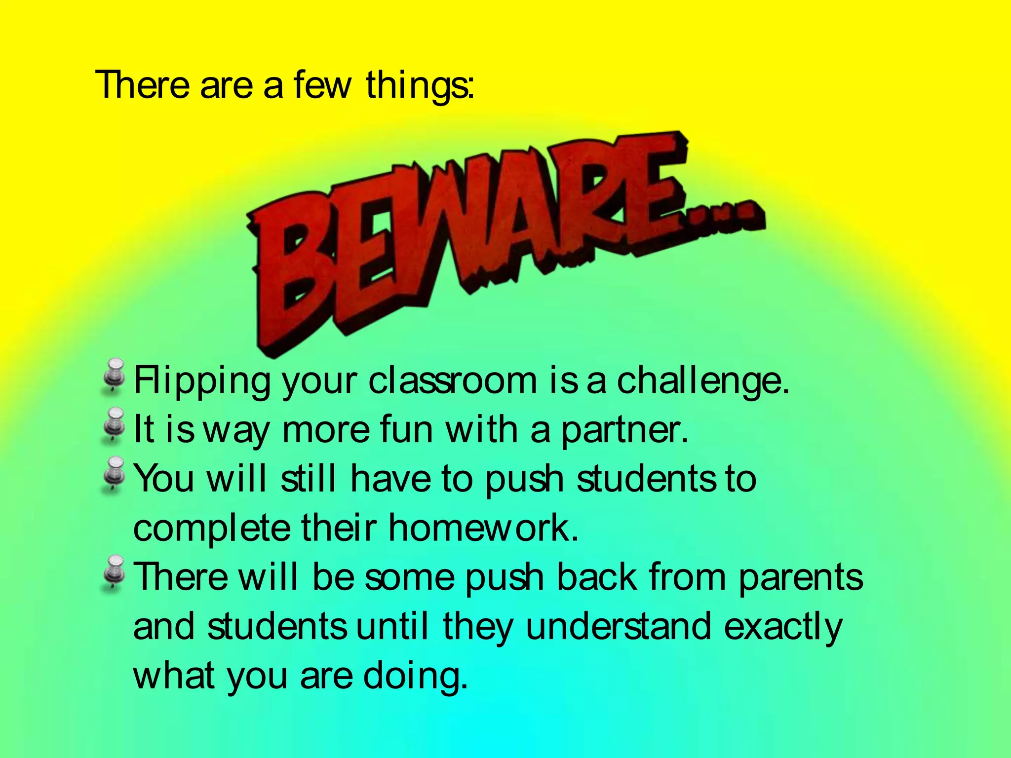 There are a few things:
Flipping your classroom is a challenge.
It is way more fun with a partner.
You will still have to push students to
complete their homework.
There will be some push back from parents
and students until they understand exactly
what you are doing.
 