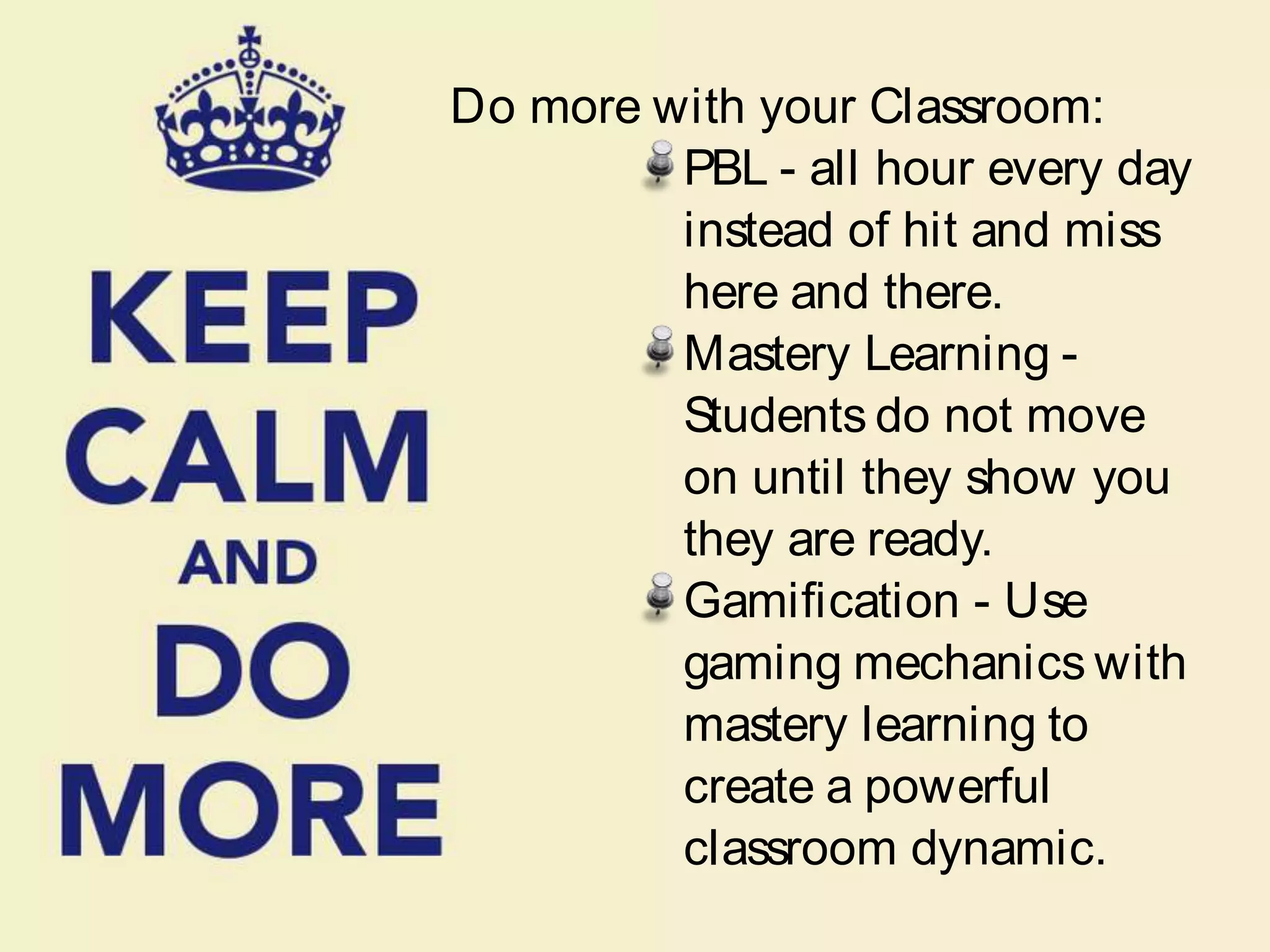 Do more with your Classroom:
PBL - all hour every day
instead of hit and miss
here and there.
Mastery Learning -
Students do not move
on until they show you
they are ready.
Gamiﬁcation - Use
gaming mechanics with
mastery learning to
create a powerful
classroom dynamic.
 