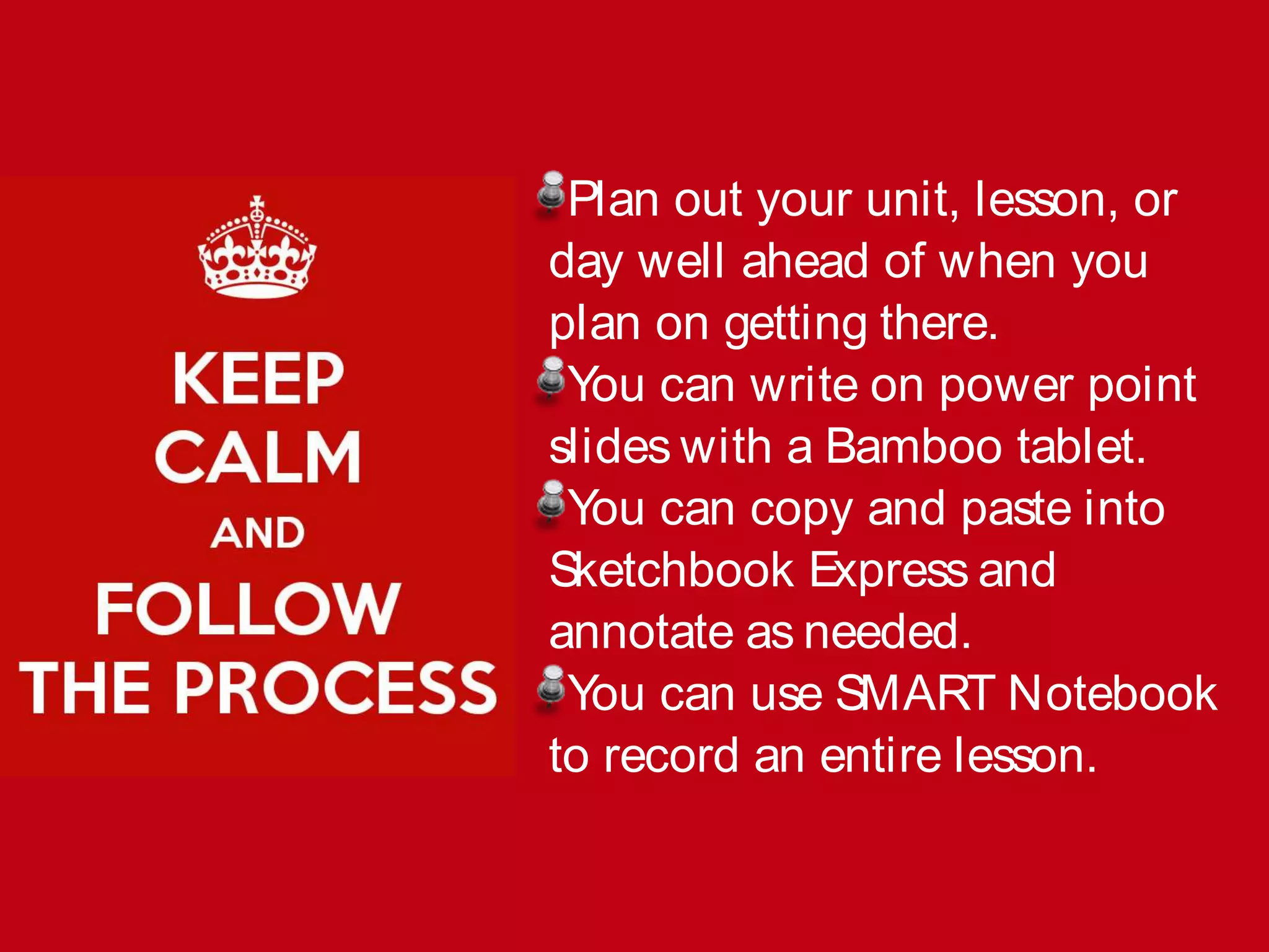 Plan out your unit, lesson, or
day well ahead of when you
plan on getting there.
You can write on power point
slides with a Bamboo tablet.
You can copy and paste into
Sketchbook Express and
annotate as needed.
You can use SMART Notebook
to record an entire lesson.
 