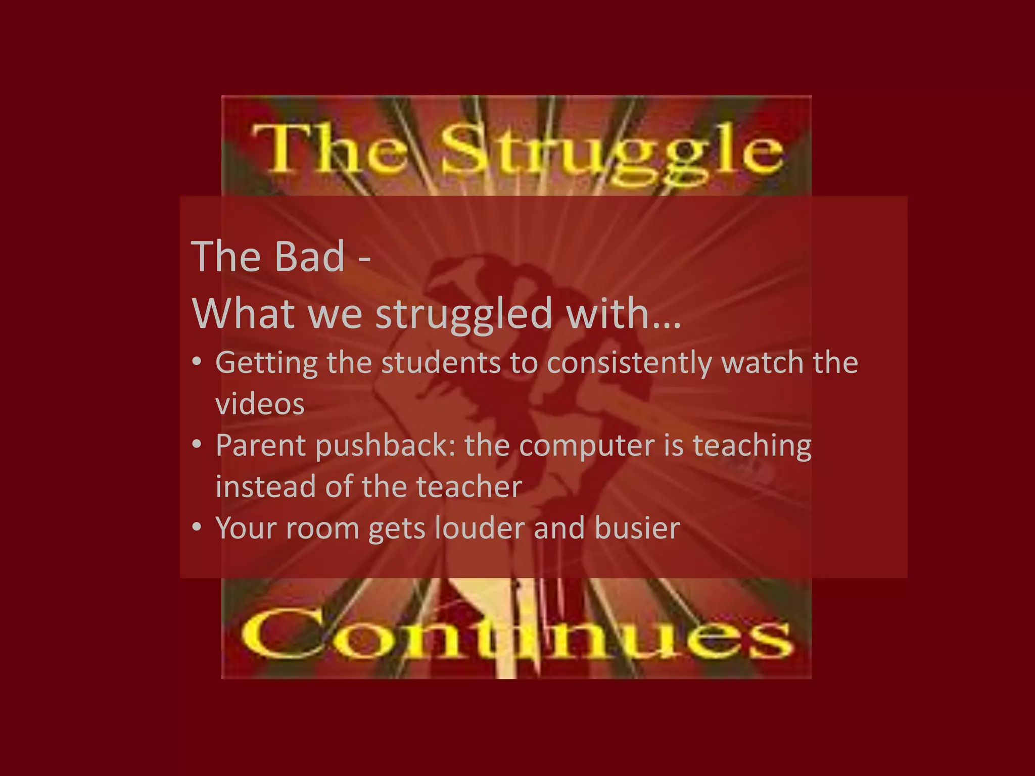 The Bad -
What we struggled with…
• Getting the students to consistently watch the
videos
• Parent pushback: the computer is teaching
instead of the teacher
• Your room gets louder and busier
 
