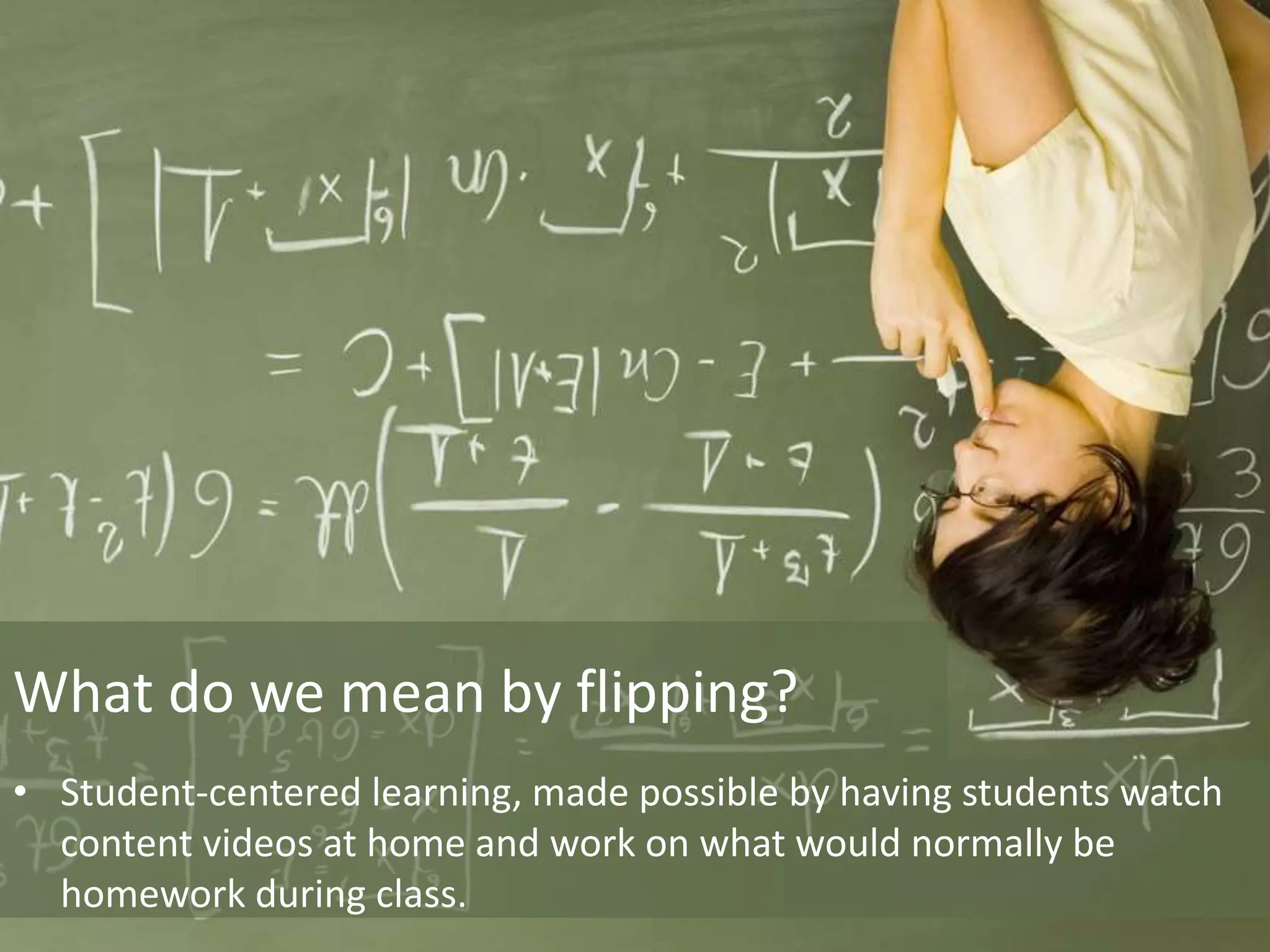 What do we mean by flipping?
• Student-centered learning, made possible by having students watch
content videos at home and work on what would normally be
homework during class.
 