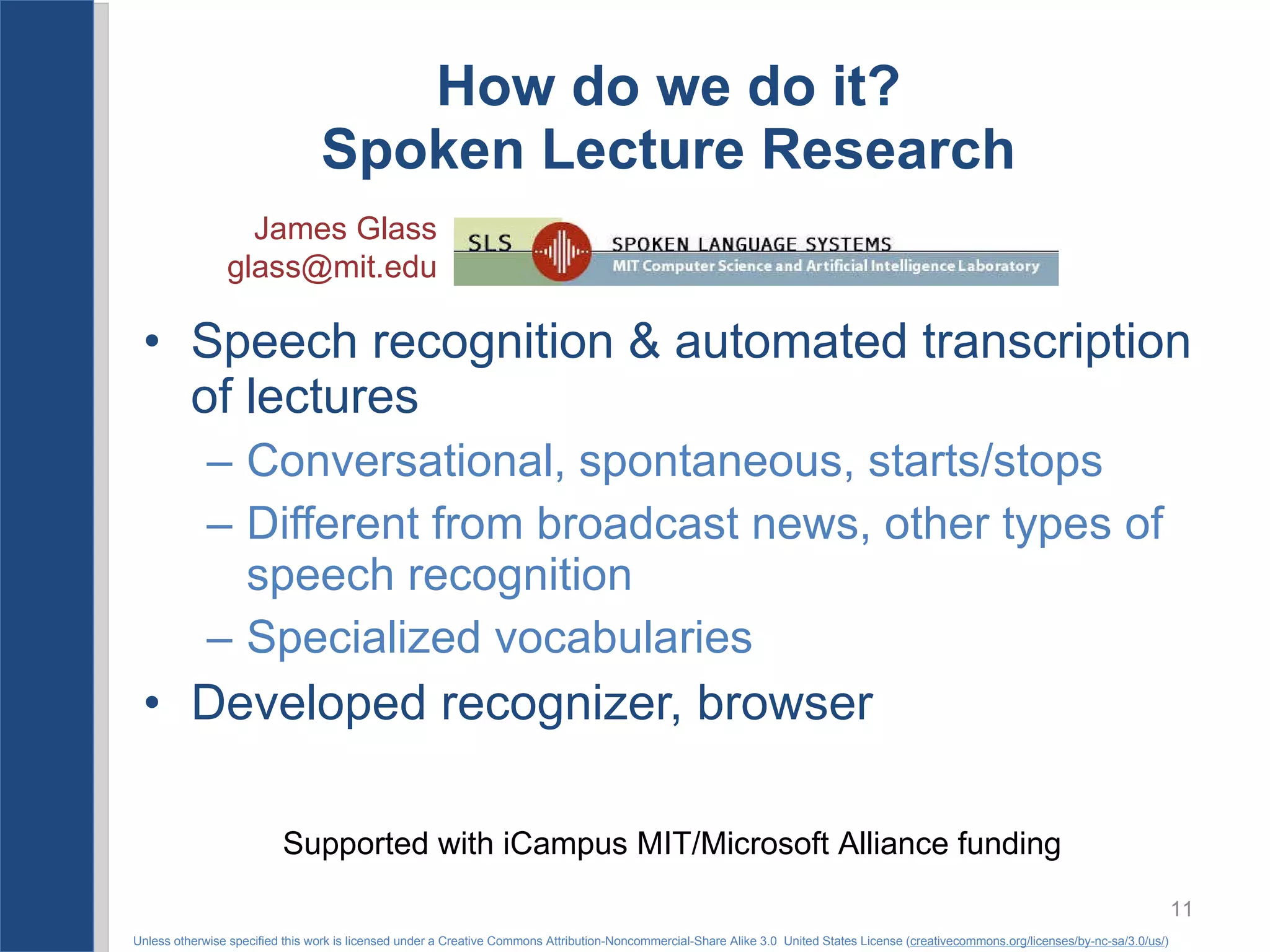 How do we do it? Spoken Lecture Research Speech recognition & automated transcription of lectures Conversational, spontaneous, starts/stops Different from broadcast news, other types of speech recognition Specialized vocabularies Developed recognizer, browser James Glass [email_address] Supported with iCampus MIT/Microsoft Alliance funding 