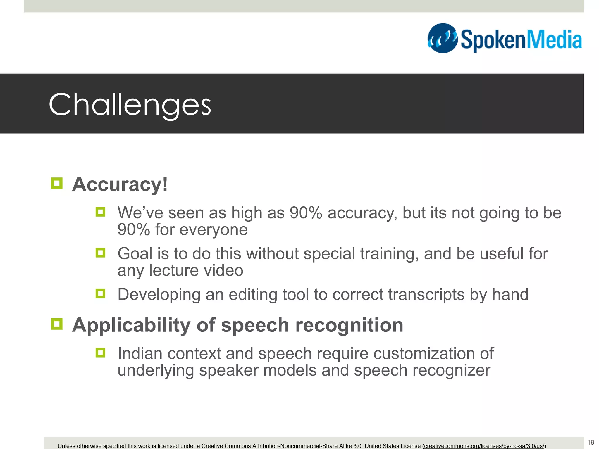 Challenges Accuracy! We’ve seen as high as 90% accuracy, but its not going to be 90% for everyone Goal is to do this without special training, and be useful for any lecture video Developing an editing tool to correct transcripts by hand Applicability of speech recognition Indian context and speech require customization of underlying speaker models and speech recognizer 