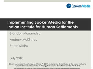 Implementing SpokenMedia for the  Indian Institute for Human Settlements Brandon Muramatsu Andrew McKinney Peter Wilkins July 2010 Unless otherwise specified this work is licensed under a Creative Commons Attribution-Noncommercial-Share Alike 3.0  United States License ( creativecommons.org/licenses/by-nc-sa/3.0/us/ ) Citation: Muramatsu, B., McKinney, A., Wilkins, P. (2010). Implementing SpokenMedia for the  Indian Institute for  Human Settlements. Presented at Technology for Education 2010: Mumbai, India, July 1, 2010. 
