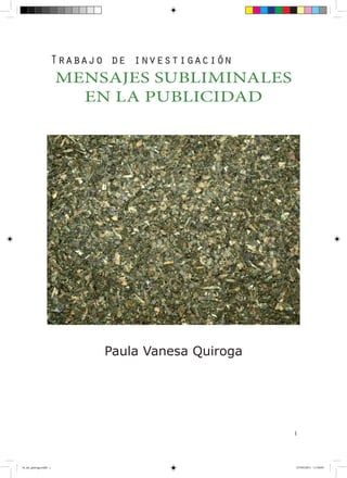 Trabajo de investigación
                       MENSAJES SUBLIMINALES
                         EN LA PUBLICIDAD




                           Paula Vanesa Quiroga




                                                  1




t4_e6_quiroga.indd 1                              07/05/2011 11:50:03
 