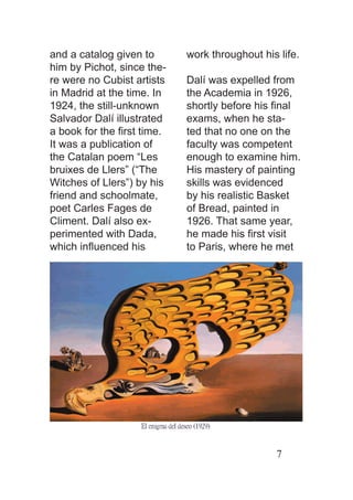 and a catalog given to      work throughout his life.
him by Pichot, since the-
re were no Cubist artists   Dalí was expelled from
in Madrid at the time. In   the Academia in 1926,
1924, the still-unknown     shortly before his ﬁnal
Salvador Dalí illustrated   exams, when he sta-
a book for the ﬁrst time.   ted that no one on the
It was a publication of     faculty was competent
the Catalan poem “Les       enough to examine him.
bruixes de Llers” (“The     His mastery of painting
Witches of Llers”) by his   skills was evidenced
friend and schoolmate,      by his realistic Basket
poet Carles Fages de        of Bread, painted in
Climent. Dalí also ex-      1926. That same year,
perimented with Dada,       he made his ﬁrst visit
which inﬂuenced his         to Paris, where he met




                                               7
 