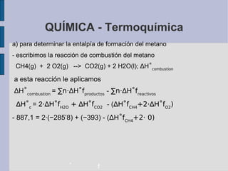 QUÍMICA - Termoquímica a) para determinar la entalpía de formación del metano - escribimos la reacción de combustión del metano CH4(g)  +  2 O2(g)  -->  CO2(g) + 2 H2O(l);  ∆ H ˚ combustion a esta reacción le aplicamos ∆ H ˚ combustion  =  ∑n·∆ H ˚f productos   -  ∑n·∆ H ˚f reactivos ∆ H ˚ c  = 2 ·∆ H ˚f H2O  +   ∆ H ˚f CO2   - ( ∆ H ˚f CH4 +2· ∆ H ˚f O2 )‏ - 887,1 = 2·( −285’8) + (−393) - ( ∆ H ˚f CH4 +2· 0)‏ - f 
