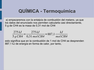 QUÍMICA - Termoquímica a) empezaremos con la entalpía de combustión del metano, ya que los datos del enunciado nos permiten calcularla casi directamente, 5 g de  CH4  es la masa de 0,31 mol de  CH4 esto significa que en la combustión de 1 mol de CH4 se desprenden 887,1 kJ de energía en forma de calor, por tanto, 